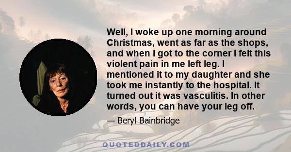 Well, I woke up one morning around Christmas, went as far as the shops, and when I got to the corner I felt this violent pain in me left leg. I mentioned it to my daughter and she took me instantly to the hospital. It