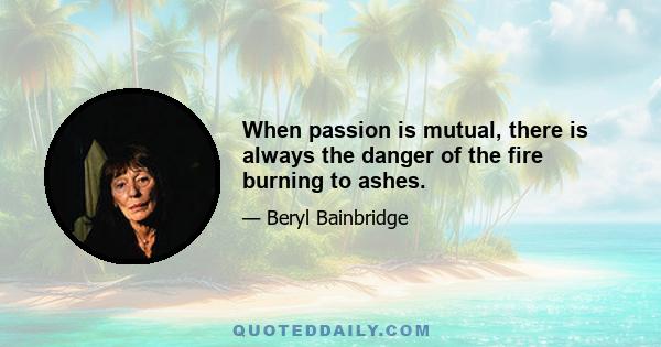 When passion is mutual, there is always the danger of the fire burning to ashes.