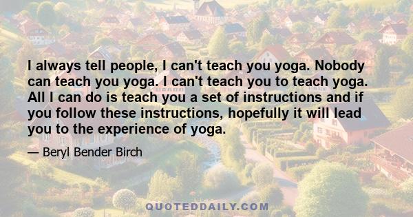 I always tell people, I can't teach you yoga. Nobody can teach you yoga. I can't teach you to teach yoga. All I can do is teach you a set of instructions and if you follow these instructions, hopefully it will lead you