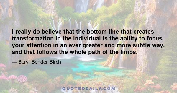 I really do believe that the bottom line that creates transformation in the individual is the ability to focus your attention in an ever greater and more subtle way, and that follows the whole path of the limbs.