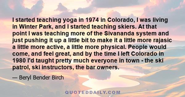 I started teaching yoga in 1974 in Colorado, I was living in Winter Park, and I started teaching skiers. At that point I was teaching more of the Sivananda system and just pushing it up a little bit to make it a little