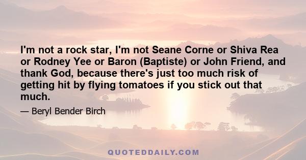 I'm not a rock star, I'm not Seane Corne or Shiva Rea or Rodney Yee or Baron (Baptiste) or John Friend, and thank God, because there's just too much risk of getting hit by flying tomatoes if you stick out that much.