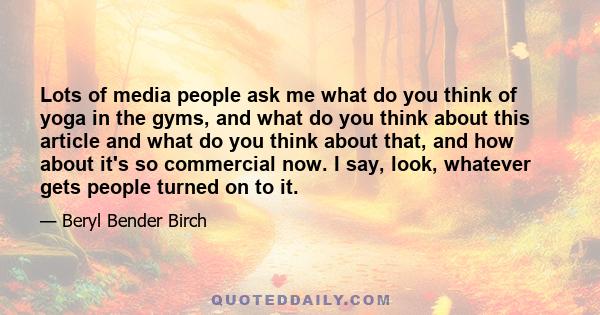 Lots of media people ask me what do you think of yoga in the gyms, and what do you think about this article and what do you think about that, and how about it's so commercial now. I say, look, whatever gets people