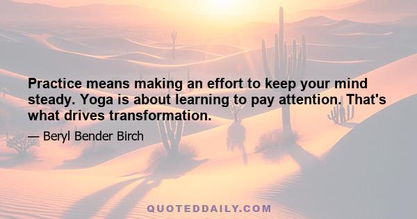 Practice means making an effort to keep your mind steady. Yoga is about learning to pay attention. That's what drives transformation.