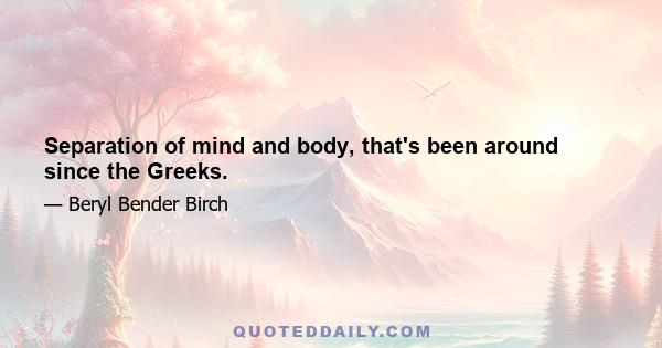 Separation of mind and body, that's been around since the Greeks.