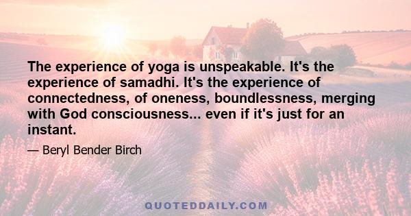 The experience of yoga is unspeakable. It's the experience of samadhi. It's the experience of connectedness, of oneness, boundlessness, merging with God consciousness... even if it's just for an instant.