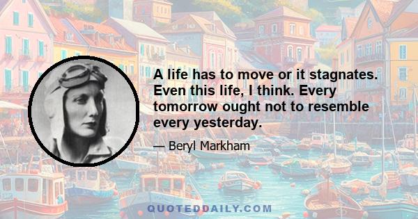 A life has to move or it stagnates. Even this life, I think. Every tomorrow ought not to resemble every yesterday.