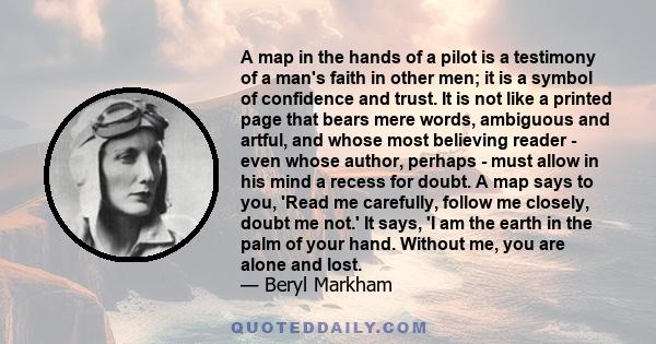 A map in the hands of a pilot is a testimony of a man's faith in other men; it is a symbol of confidence and trust. It is not like a printed page that bears mere words, ambiguous and artful, and whose most believing