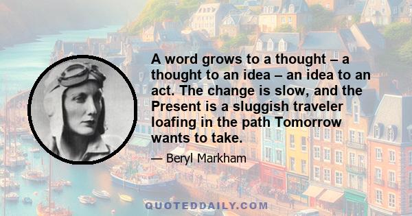 A word grows to a thought – a thought to an idea – an idea to an act. The change is slow, and the Present is a sluggish traveler loafing in the path Tomorrow wants to take.