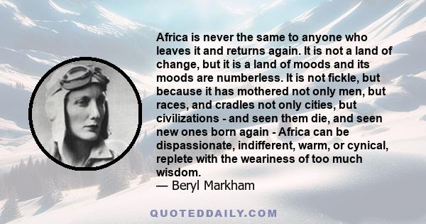 Africa is never the same to anyone who leaves it and returns again. It is not a land of change, but it is a land of moods and its moods are numberless. It is not fickle, but because it has mothered not only men, but