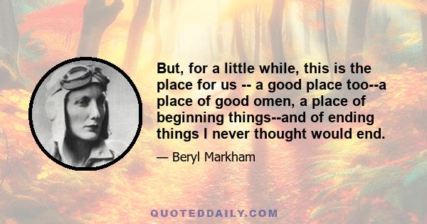 But, for a little while, this is the place for us -- a good place too--a place of good omen, a place of beginning things--and of ending things I never thought would end.