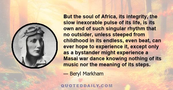 But the soul of Africa, its integrity, the slow inexorable pulse of its life, is its own and of such singular rhythm that no outsider, unless steeped from childhood in its endless, even beat, can ever hope to experience 