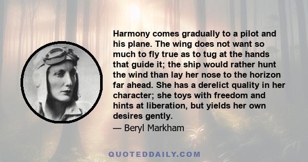 Harmony comes gradually to a pilot and his plane. The wing does not want so much to fly true as to tug at the hands that guide it; the ship would rather hunt the wind than lay her nose to the horizon far ahead. She has