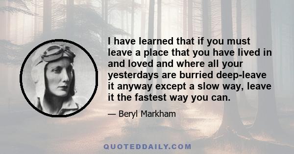 I have learned that if you must leave a place that you have lived in and loved and where all your yesteryears are buried deep, leave it any way except a slow way, leave it the fastest way you can. Never turn back and