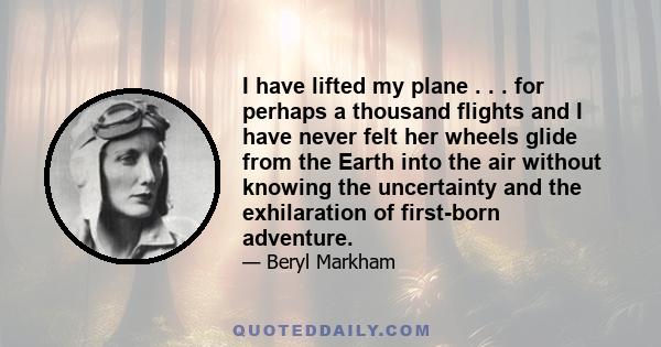 I have lifted my plane . . . for perhaps a thousand flights and I have never felt her wheels glide from the Earth into the air without knowing the uncertainty and the exhilaration of first-born adventure.