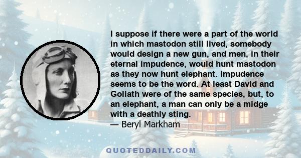 I suppose if there were a part of the world in which mastodon still lived, somebody would design a new gun, and men, in their eternal impudence, would hunt mastodon as they now hunt elephant. Impudence seems to be the