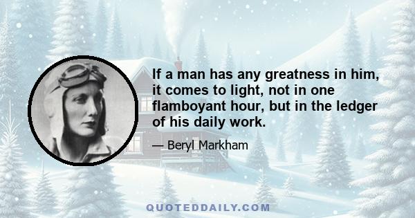 If a man has any greatness in him, it comes to light, not in one flamboyant hour, but in the ledger of his daily work.