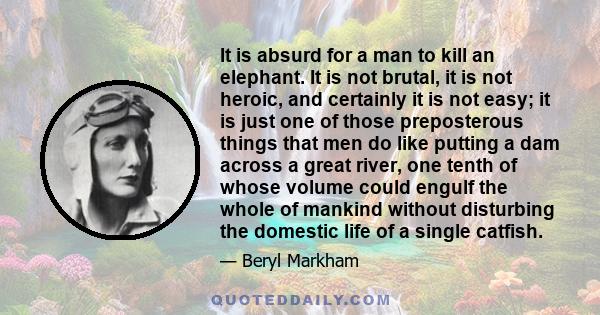 It is absurd for a man to kill an elephant. It is not brutal, it is not heroic, and certainly it is not easy; it is just one of those preposterous things that men do like putting a dam across a great river, one tenth of 