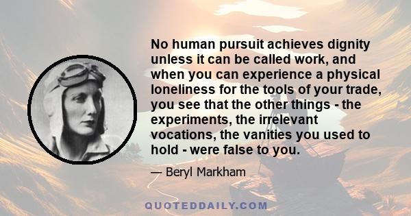 No human pursuit achieves dignity unless it can be called work, and when you can experience a physical loneliness for the tools of your trade, you see that the other things - the experiments, the irrelevant vocations,