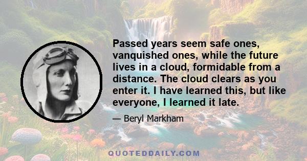 Passed years seem safe ones, vanquished ones, while the future lives in a cloud, formidable from a distance. The cloud clears as you enter it. I have learned this, but like everyone, I learned it late.