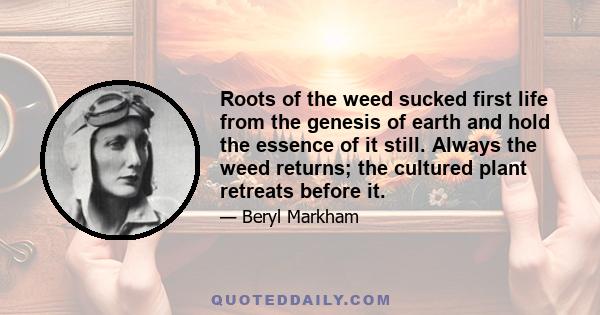 Roots of the weed sucked first life from the genesis of earth and hold the essence of it still. Always the weed returns; the cultured plant retreats before it.