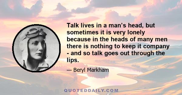 Talk lives in a man’s head, but sometimes it is very lonely because in the heads of many men there is nothing to keep it company - and so talk goes out through the lips.