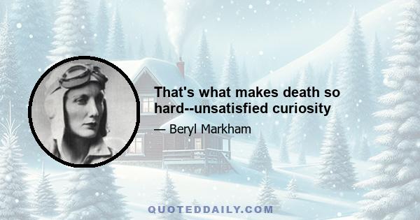 That's what makes death so hard--unsatisfied curiosity