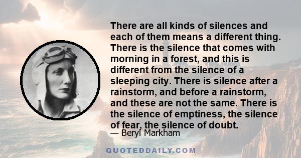 There are all kinds of silences and each of them means a different thing. There is the silence that comes with morning in a forest, and this is different from the silence of a sleeping city. There is silence after a