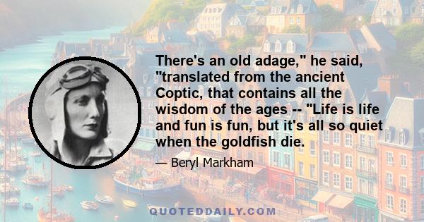 There's an old adage, he said, translated from the ancient Coptic, that contains all the wisdom of the ages -- Life is life and fun is fun, but it's all so quiet when the goldfish die.