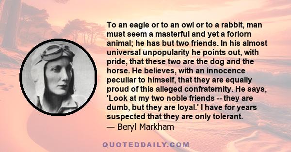 To an eagle or to an owl or to a rabbit, man must seem a masterful and yet a forlorn animal; he has but two friends. In his almost universal unpopularity he points out, with pride, that these two are the dog and the