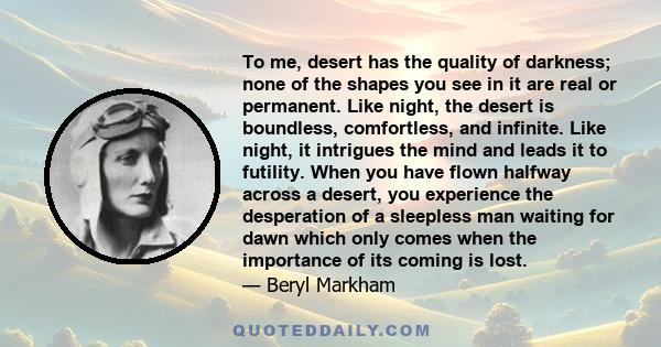 To me, desert has the quality of darkness; none of the shapes you see in it are real or permanent. Like night, the desert is boundless, comfortless, and infinite. Like night, it intrigues the mind and leads it to