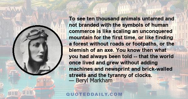 To see ten thousand animals untamed and not branded with the symbols of human commerce is like scaling an unconquered mountain for the first time, or like finding a forest without roads or footpaths, or the blemish of