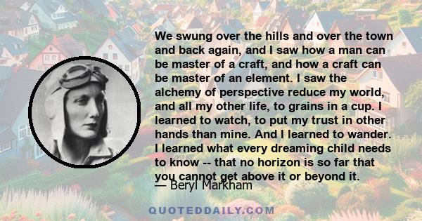 We swung over the hills and over the town and back again, and I saw how a man can be master of a craft, and how a craft can be master of an element. I saw the alchemy of perspective reduce my world, and all my other