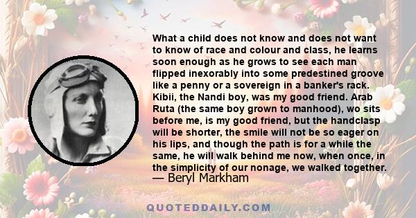 What a child does not know and does not want to know of race and colour and class, he learns soon enough as he grows to see each man flipped inexorably into some predestined groove like a penny or a sovereign in a