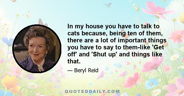 In my house you have to talk to cats because, being ten of them, there are a lot of important things you have to say to them-like 'Get off' and 'Shut up' and things like that.