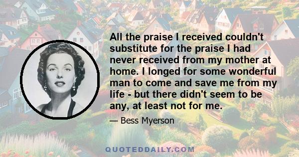 All the praise I received couldn't substitute for the praise I had never received from my mother at home. I longed for some wonderful man to come and save me from my life - but there didn't seem to be any, at least not