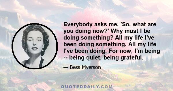 Everybody asks me, 'So, what are you doing now?' Why must I be doing something? All my life I've been doing something. All my life I've been doing. For now, I'm being -- being quiet, being grateful.