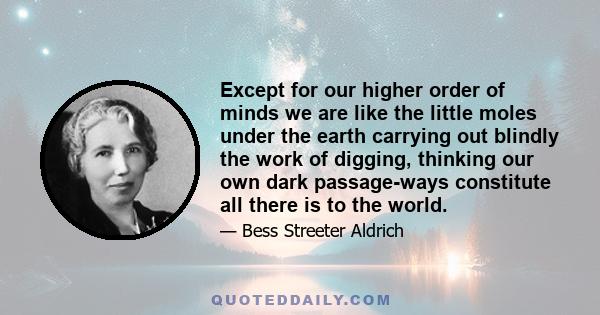 Except for our higher order of minds we are like the little moles under the earth carrying out blindly the work of digging, thinking our own dark passage-ways constitute all there is to the world.