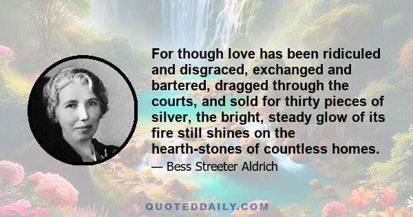 For though love has been ridiculed and disgraced, exchanged and bartered, dragged through the courts, and sold for thirty pieces of silver, the bright, steady glow of its fire still shines on the hearth-stones of