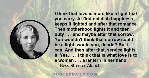 I think that love is more like a light that you carry. At first childish happiness keeps it lighted and after that romance. Then motherhood lights it and then duty . . . and maybe after that sorrow. You wouldn't think