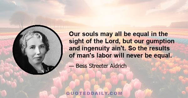 Our souls may all be equal in the sight of the Lord, but our gumption and ingenuity ain't. So the results of man's labor will never be equal.