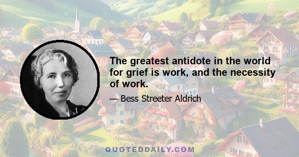 The greatest antidote in the world for grief is work, and the necessity of work.