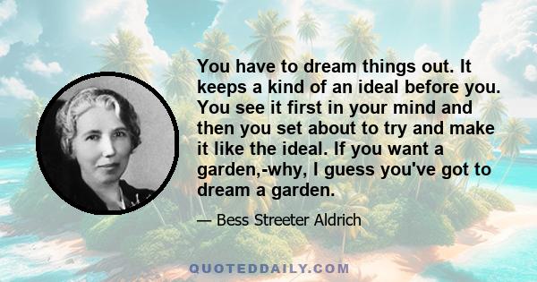 You have to dream things out. It keeps a kind of an ideal before you. You see it first in your mind and then you set about to try and make it like the ideal. If you want a garden,-why, I guess you've got to dream a