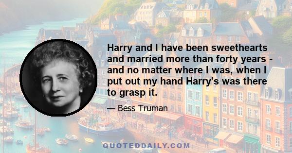 Harry and I have been sweethearts and married more than forty years - and no matter where I was, when I put out my hand Harry's was there to grasp it.