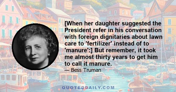 [When her daughter suggested the President refer in his conversation with foreign dignitaries about lawn care to 'fertilizer' instead of to 'manure':] But remember, it took me almost thirty years to get him to call it