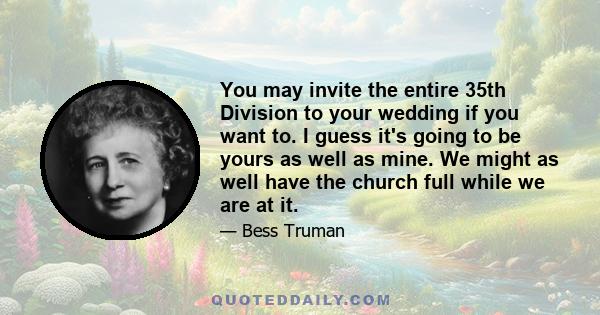 You may invite the entire 35th Division to your wedding if you want to. I guess it's going to be yours as well as mine. We might as well have the church full while we are at it.