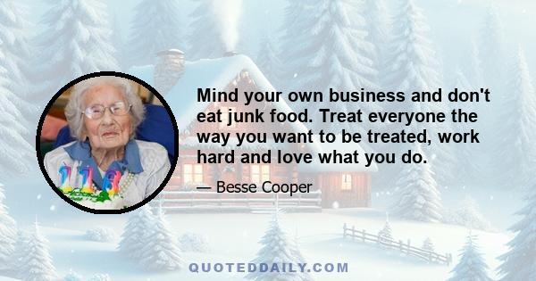 Mind your own business and don't eat junk food. Treat everyone the way you want to be treated, work hard and love what you do.