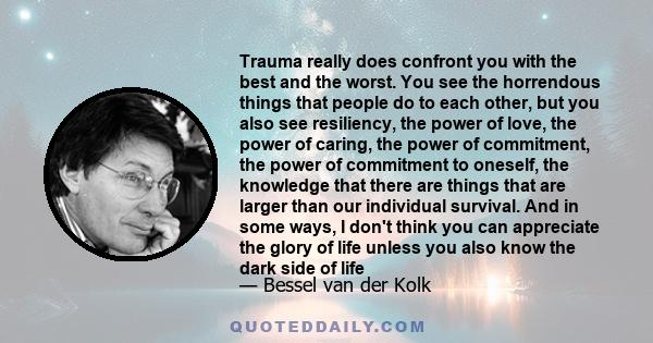 Trauma really does confront you with the best and the worst. You see the horrendous things that people do to each other, but you also see resiliency, the power of love, the power of caring, the power of commitment, the