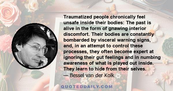 Traumatized people chronically feel unsafe inside their bodies: The past is alive in the form of gnawing interior discomfort. Their bodies are constantly bombarded by visceral warning signs, and, in an attempt to