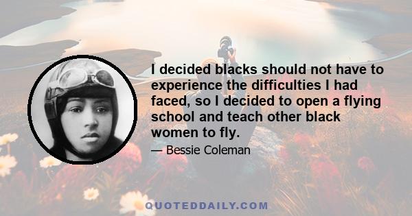 I decided blacks should not have to experience the difficulties I had faced, so I decided to open a flying school and teach other black women to fly.